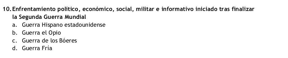 Enfrentamiento político, económico, social, militar e informativo iniciado tras finalizar
la Segunda Guerra Mundial
a. Guerra Hispano estadounidense
b. Guerra el Opio
c. Guerra de los Bóeres
d. Guerra Fría