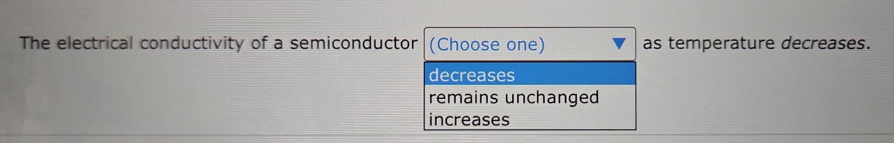 The electrical conductivity of a semiconductor (Choose one) as temperature decreases.
decreases
remains unchanged
increases