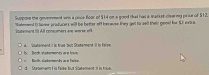 Suppose the government sets a price floor of $14 on a good that has a market-clearing price of $12.
Statement I) Some producers will be better off because they get to sell their good for $2 extra.
Statement II) All consumers are worse off
a. Statement I is true but Statement II is false.
b. Both statements are true
c. Both statements are false.
d. Statement I is false but Statement II is true.