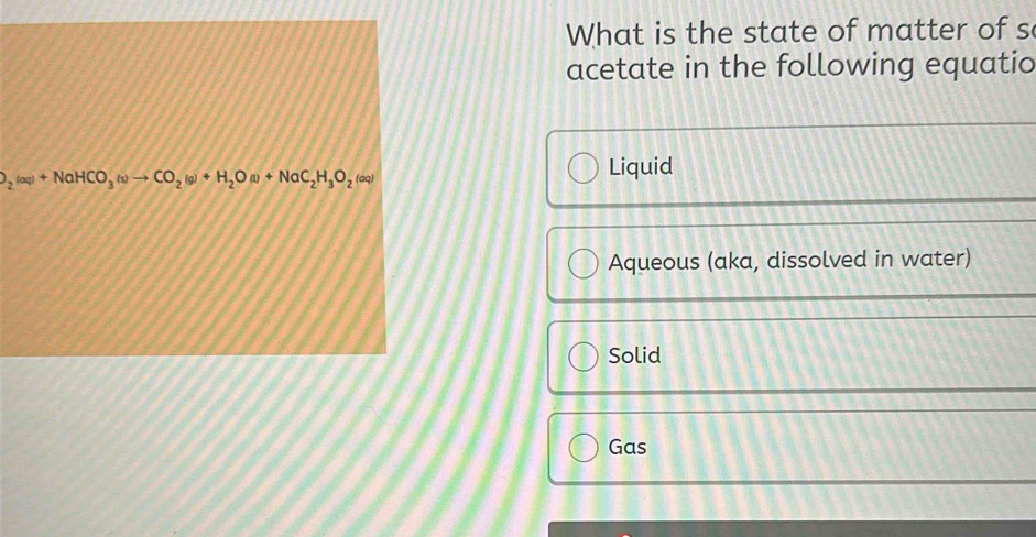 What is the state of matter of s
acetate in the following equatio
O_2(aq)+NaHCO_3(s)to CO_2(g)+H_2O (1) +NaC_2H_3O_2 (aq) Liquid
Aqueous (aka, dissolved in water)
Solid
Gas