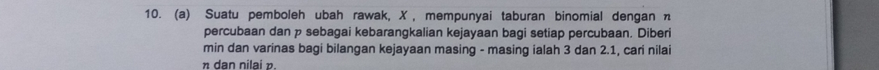 Suatu pemboleh ubah rawak, X , mempunyai taburan binomial dengan n
percubaan dan p sebagai kebarangkalian kejayaan bagi setiap percubaan. Diberi 
min dan varinas bagi bilangan kejayaan masing - masing ialah 3 dan 2. 1, cari nilai
η dan nilai p.