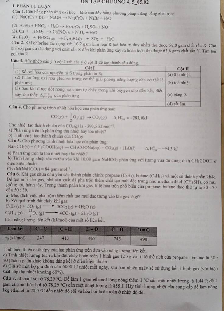 Un Tập chương 4, 5 05.02
1. phân tự luạn
Câu 1. Cân bằng phản ứng oxi hóa - khứ sau đây bằng phương pháp thăng bằng electron:
(1). NaCrO_2+Br_2+NaOHto Na_2CrO_4+NaBr+H_2O
(2). As_2S_3+HNO_3+H_2Oto H_3AsO_4+H_2SO_4+NO
(3) Ca+HNO_3to Ca(NO_3)_2+N_xO_y+H_2O.
(4). Fe_xO_y+H_2SO_4asto Fe_2(SO_4)_3+SO_2+H_2O
Câu 2. Khí chlorine tác dụng với 16,2 gam kim loại R (có hóa trị duy nhất) thu được 58,8 gam chất rắn X. Cho
khí oxygen dư tác dụng với chất rắn X đến khi phản ứng xảy ra hoàn toàn thu được 63,6 gam chất rắn Y. Tìm tên
gọi của R.
Câu 3. Hãy ghé
u:
CO(g)+ 1/2 O_2(g)to CO_2(g) △ _rH_(200)°=-283.0kJ
Cho nhiệt tạo thành chuẩn của CO_2(g)la-393.5kJmol^(-1).
) Phản ứng trên là phân ứng thu nhiệt hay toà nhiệt?
b) Tính nhiệt tạo thành chuẩn của CO(g).
Câu 5. Cho phương trình nhiệt hóa học của phản ứng:
NaHCO_3(s)+CH_3COOH(aq)to CH_3COONa(aq)+CO_2(g)+H_2O(l) △ _rH_(201)°=-94.3kJ
a) Phán ứng trên là tỏa nhiệt hay thu nhiệt?
b) Tính lượng nhiệt tóa ra/thu vào khi 10,08 gam NaHCO_3 5  phân ứng với lượng vừa đù dung dịch CH₃COOH ở
điều kiện chuân.
Cho M(NaHCO_3)=84 gammol^(-1).
Câu 6. Khí gas chứa chủ yếu các thành phần chính: propane (C₃H₃), butane (C_4H_10) và một số thành phần khác.
Để tạo mùi cho gas, nhà sản xuất đã pha trộn thêm chất tạo mùi đặc trưng như methanethiol (CH_3SH)
giống tỏi, hành tây. Trong thành phần khí gas, tỉ lệ hòa trộn phổ biển của propane: butane theo thứ tự là , có mùi
đền 50:50.
30:70
a) Mục đích việc pha trộn thêm chất tạo mùi đặc trưng vào khí gas là gi?
b) Xét quá trình đốt cháy khí gas:
C_3H_8(s)+5O_2(g)to 3CO_2(g)+4H_2O(g)
C_4H_10(s)+ 13/2 O_2(g)to 4CO_2(g)+5H_2O(g)
Cho năng lượng liên kết (kJ/mol) của một số liên kết:
Tính biến thiên enthalpy của hai phản ứng trên dựa vào năng lượng liên kết.
c) Tính nhiệt lượng tòa ra khi đốt cháy hoàn toàn 1 bình gas 12 kg với tỉ lệ thể tích của propane : butane là 30 :
70 (thành phần khác không đáng kể) ở điều kiện chuẩn.
d) Giả sử một hộ gia đình cần 6000 kJ nhiệt mỗi ngày, sau bao nhiêu ngày sẽ sử dụng hết 1 bình gas (với hiệu
suất hấp thụ nhiệt khoảng 60%).
Câu 7. Ethanol sôi ở 78.29°C. Để làm 1 gam ethanol lỏng nóng thêm 1°C cần một nhiệt lượng là 1,44 J; đề 1
gam ethanol hóa hơi (ở 78,29°C) cần một nhiệt lượng là 855 J. Hãy tính lượng nhiệt cần cung cấp để làm nóng
1kg ethanol tù 20,0°C đến nhiệt độ sôi và hóa hơi hoàn toàn ở nhiệt độ đó.
1