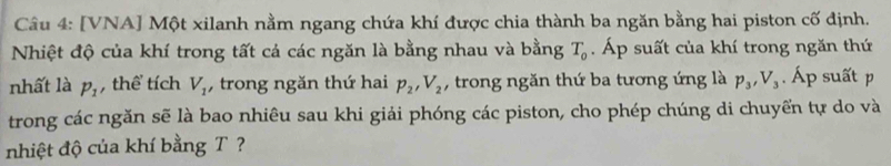 [VNA] Một xilanh nằm ngang chứa khí được chia thành ba ngăn bằng hai piston cố định. 
Nhiệt độ của khí trong tất cả các ngăn là bằng nhau và bằng T_0 Áp suất của khí trong ngăn thứ 
nhất là P_1 , thể tích V_1 , trong ngăn thứ hai p_2, V_2 , trong ngăn thứ ba tương ứng là p_3, V_3. Áp suất p
trong các ngăn sẽ là bao nhiêu sau khi giải phóng các piston, cho phép chúng di chuyển tự do và 
nhiệt độ của khí bằng T?