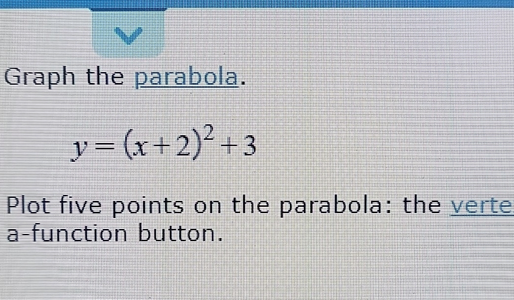 Graph the parabola.
y=(x+2)^2+3
Plot five points on the parabola: the verte 
a-function button.