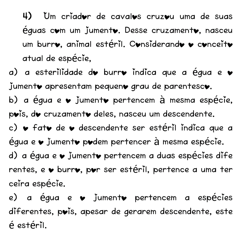 Um críador de cavalos cruzóu uma de suas
éguas com um jumento. Desse cruzamento, nasceu
um burro, animal estéril. Considerando o conceito
atual de espécie,
a) a esterilidade do burr, indica que a égua e
jument, apresentam pequen, grau de parentesco.
b) a égua e ♥ jument, pertencem à mesma espécie,
póǐs, do cruzamento deles, nasceu um descendente.
c) , fat, de ♥ descendente ser estéril indica que a
égua e ♥ jumento podem pertencer à mesma espécie.
d) a égua e ♥ jument, pertencem a duas espécies dife
rentes, e ♥ burro, por ser estéril, pertence a uma ter
ceira espécie.
e) a égua e ♥ jument, pertencem a espécies
diferentes, põǐs, apesar de gerarem descendente, este
é estéril.