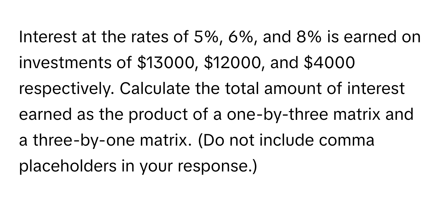 Interest at the rates of 5%, 6%, and 8% is earned on investments of $13000, $12000, and $4000 respectively. Calculate the total amount of interest earned as the product of a one-by-three matrix and a three-by-one matrix. (Do not include comma placeholders in your response.)