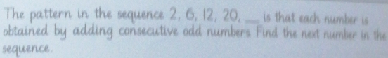 he pa ttern in the sequence 2, 6, 12, 20, _is that each number is 
htained adding consecutive odd numbers. Find the next number in the 
sequence