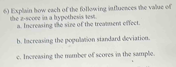 Explain how each of the following influences the value of 
the z-score in a hypothesis test. 
a. Increasing the size of the treatment effect. 
b. Increasing the population standard deviation. 
c. Increasing the number of scores in the sample.