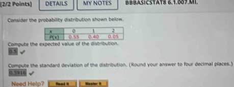 DETAILS MY NOTES BBBASICSTAT8 6.1.007.MI.
Consider the probability distribution shown below.
Compute the expected value of the distribution.
0.5
Compute the standard deviation of the distribution. (Round your answer to four decimal places.)
0.5916
Need Help? Read II Mastor I