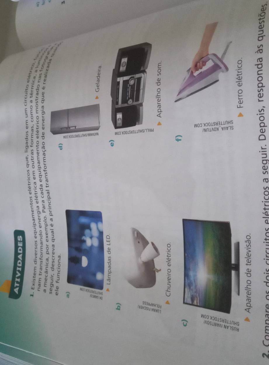 ATIVIDADES 
1. Existem diversos equipamentos elétricos que, ligados em um circuito elétrico fu 
m 
nam transformando energia elétrica em outras formas, como a térmica, a luminos 
b 
a mecânica, por exemplo. Para cada equipamento elétrico mostrado nas fotogrffa 
seguir, descreva qual é a principal transformação de energia que é realizada que o 
ele funciona. 
d) 
3 
E 
Geladeira 
e) 
b) 
f) 
c) 
Ferro elétrico. 
Aparelho de televisão. 
2 Compare os dois circuitos elétricos a sequir. Depois, responda às questões.