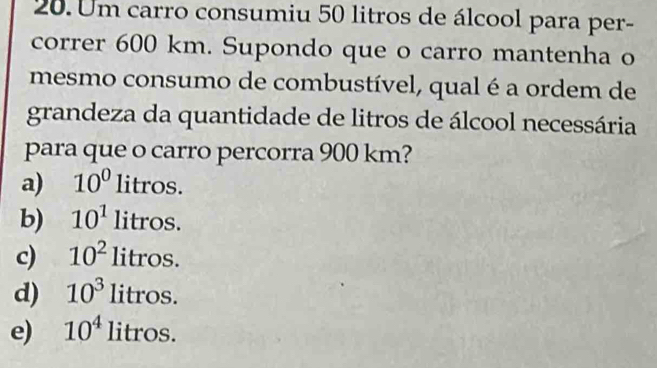 Um carro consumiu 50 litros de álcool para per-
correr 600 km. Supondo que o carro mantenha o
mesmo consumo de combustível, qual é a ordem de
grandeza da quantidade de litros de álcool necessária
para que o carro percorra 900 km?
a) 10^0litros.
b) 10^1litros.
c) 10^2litros.
d) 10^3litros.
e) 10^4litros.