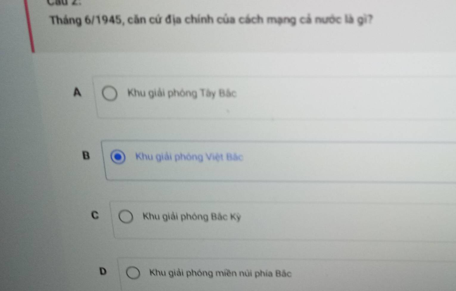 CBu C
Tháng 6/1945, căn cứ địa chính của cách mạng cả nước là gì?
A Khu giải phóng Tây Bắc
B Khu giải phóng Việt Bắc
C Khu giải phóng Bắc Kỳ
D Khu giải phóng miền núi phía Bắc