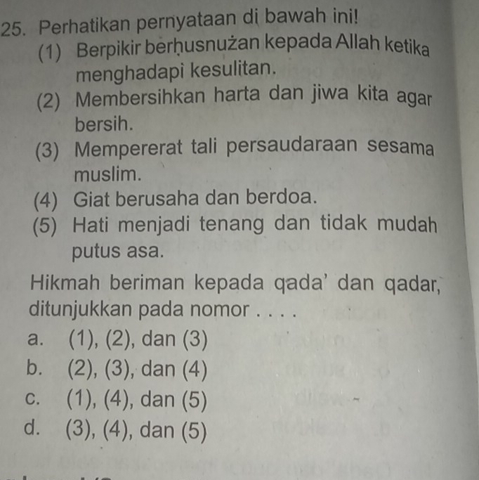 Perhatikan pernyataan di bawah ini!
(1) Berpikir berḥusnużan kepada Allah ketika
menghadapi kesulitan.
(2) Membersihkan harta dan jiwa kita agar
bersih.
(3) Mempererat tali persaudaraan sesama
muslim.
(4) Giat berusaha dan berdoa.
(5) Hati menjadi tenang dan tidak mudah
putus asa.
Hikmah beriman kepada qada' dan qadar,
ditunjukkan pada nomor . . . .
a. (1), (2), dan (3)
b. (2),(3) , dan (4)
C. (1),(4) , dan (5)
d. (3),(4) , dan (5)