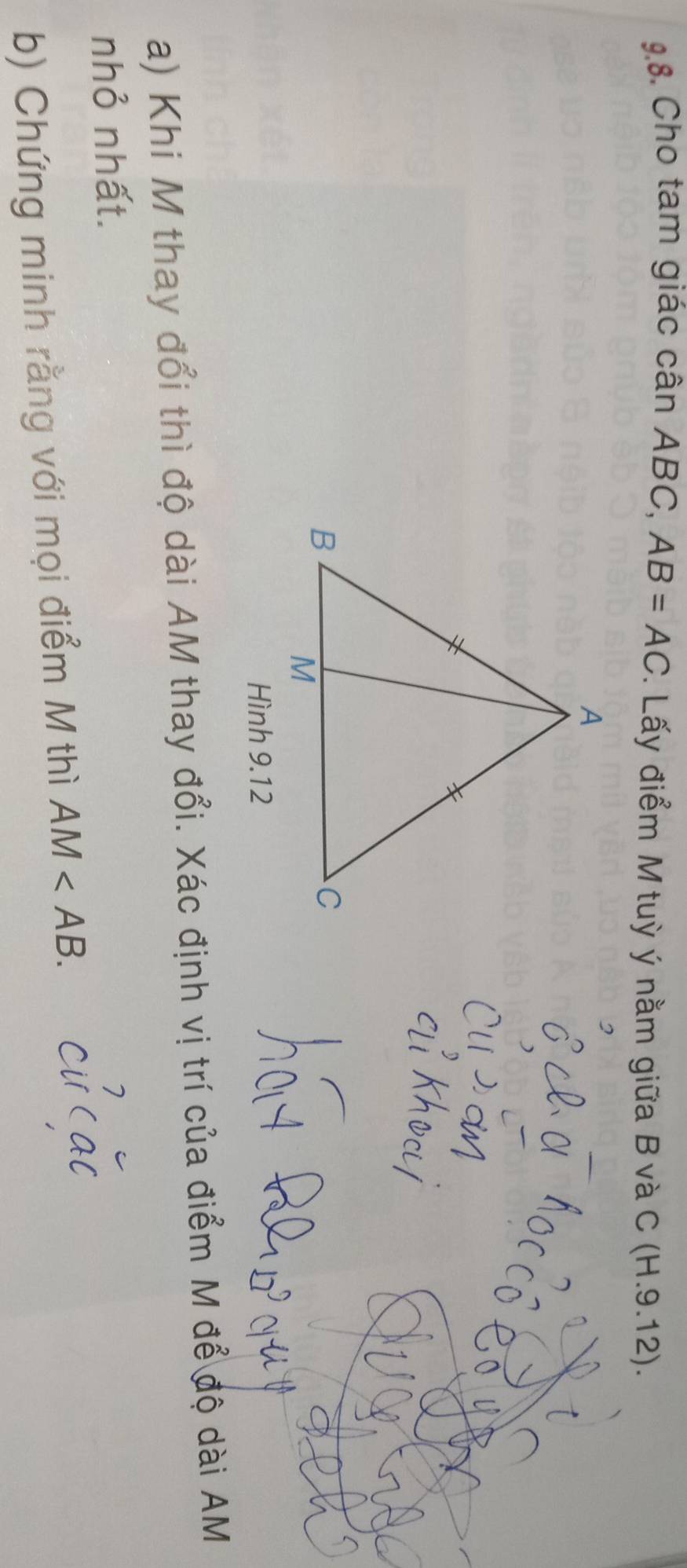 Cho tam giác cân ABC, AB=AC. Lấy điểm M tuỳ ý nằm giữa B và C (H.9.12). 
Hình 9.12 
a) Khi M thay đổi thì độ dài AM thay đổi. Xác định vị trí của điểm M để độ dài AM
nhỏ nhất. 
b) Chứng minh rằng với mọi điểm M thì AM .