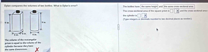 Dylan compares the volumes of two bottles. What is Dylan's error? The bottles have the same height and the same cross-sectional area.
The cross-sectional area of the square prism is □ □ _ |' and the cross-sectional area 
the cylinder is □ □ □
(Type integers or decimals rounded to two decimal places as needed )
The volume of the rectangular
prism is equal to the volume of the
cylinder because they have
the same dimensions