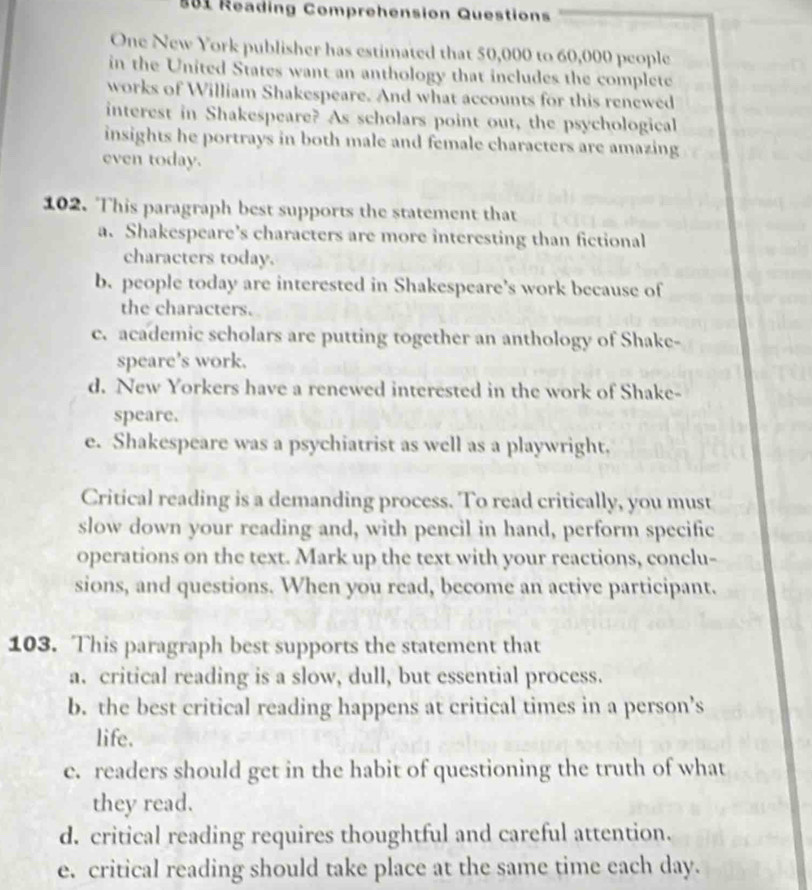 881 Reading Comprehension Questions
One New York publisher has estimated that 50,000 to 60,000 people
in the United States want an anthology that includes the complete
works of William Shakespeare. And what accounts for this renewed
interest in Shakespeare? As scholars point out, the psychological
insights he portrays in both male and female characters are amazing
even today.
102. This paragraph best supports the statement that
a. Shakespeare’s characters are more interesting than fictional
characters today.
b. people today are interested in Shakespeare’s work because of
the characters.
c. academic scholars are putting together an anthology of Shake-
speare’s work.
d. New Yorkers have a renewed interested in the work of Shake-
speare.
e. Shakespeare was a psychiatrist as well as a playwright,
Critical reading is a demanding process. To read critically, you must
slow down your reading and, with pencil in hand, perform specific
operations on the text. Mark up the text with your reactions, conclu-
sions, and questions. When you read, become an active participant.
103. This paragraph best supports the statement that
a. critical reading is a slow, dull, but essential process.
b. the best critical reading happens at critical times in a person’s
life.
c. readers should get in the habit of questioning the truth of what
they read.
d. critical reading requires thoughtful and careful attention.
e. critical reading should take place at the same time each day.