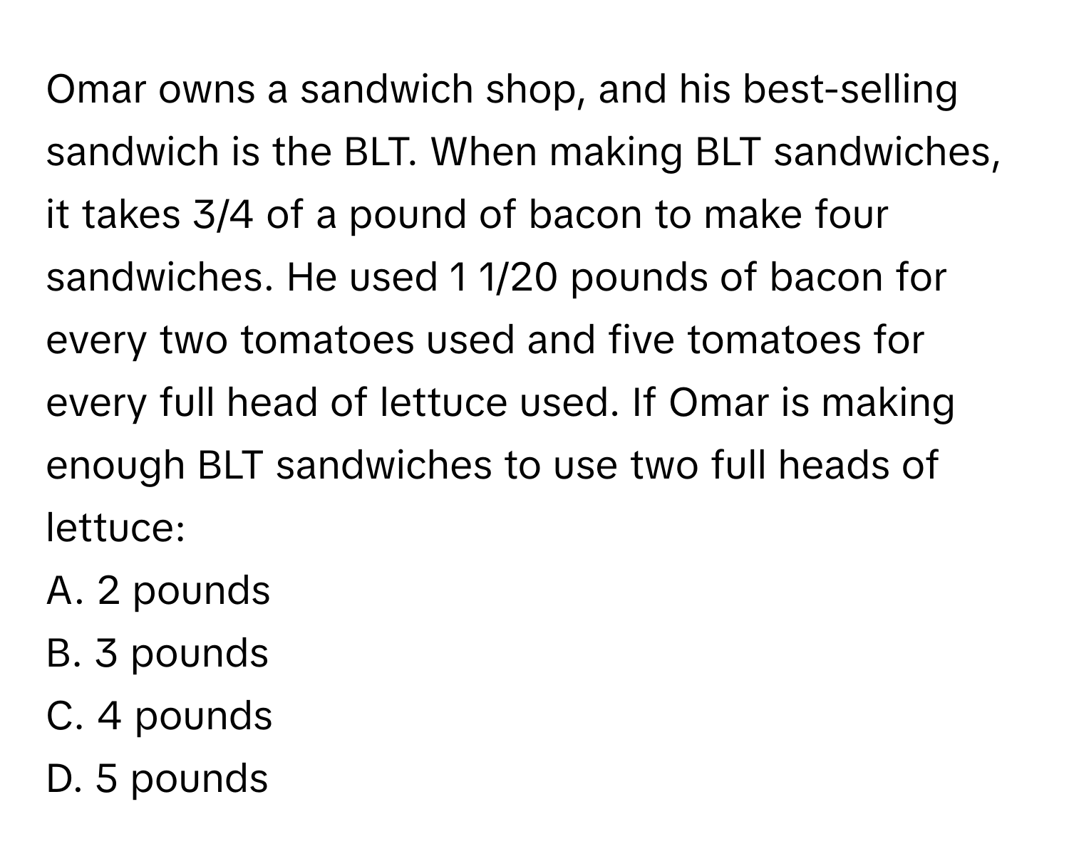 Omar owns a sandwich shop, and his best-selling sandwich is the BLT. When making BLT sandwiches, it takes 3/4 of a pound of bacon to make four sandwiches. He used 1 1/20 pounds of bacon for every two tomatoes used and five tomatoes for every full head of lettuce used. If Omar is making enough BLT sandwiches to use two full heads of lettuce:

A. 2 pounds
B. 3 pounds
C. 4 pounds
D. 5 pounds