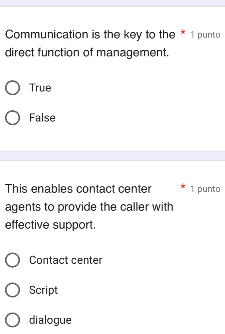 Communication is the key to the * 1 punto
direct function of management.
True
False
This enables contact center 1 punto
agents to provide the caller with
effective support.
Contact center
Script
dialogue