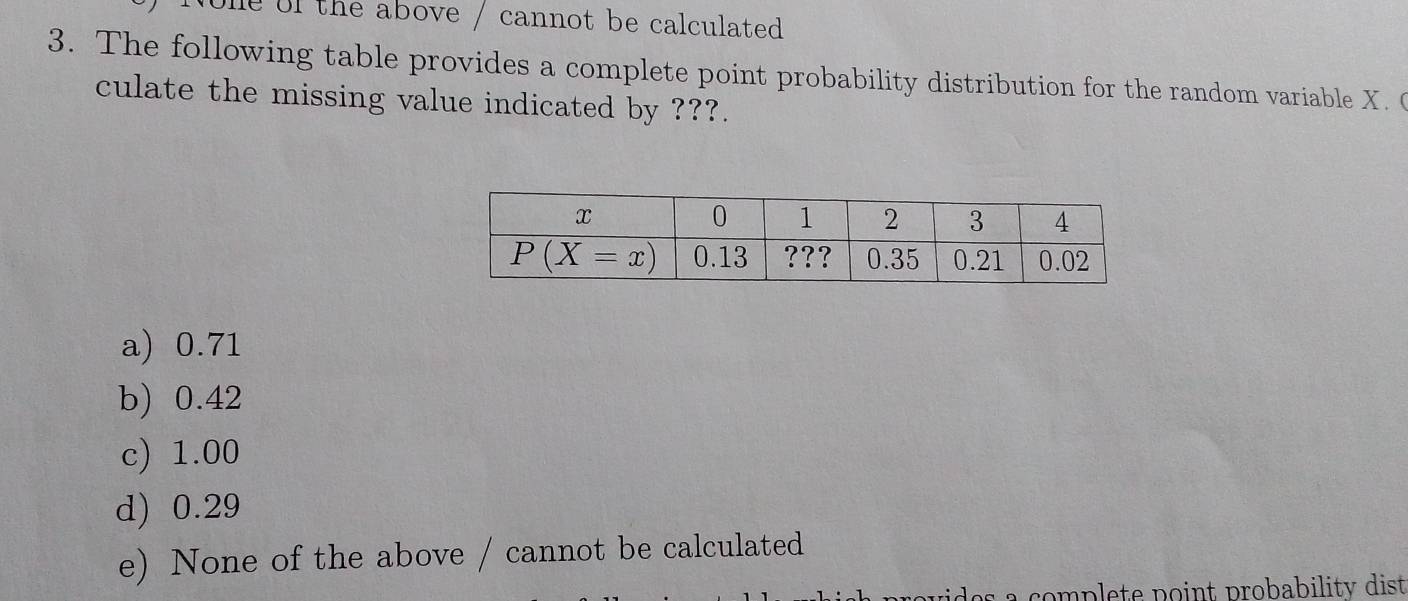 Nole of the above / cannot be calculated
3. The following table provides a complete point probability distribution for the random variable X. 
culate the missing value indicated by ???.
a) 0.71
b) 0.42
c) 1.00
d) 0.29
e) None of the above / cannot be calculated
a complete point probability dist