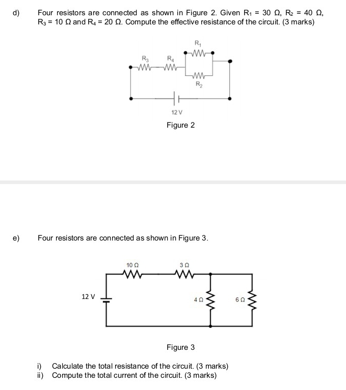 Four resistors are connected as shown in Figure 2. Given R_1=30Omega ,R_2=40Omega ,
R_3=10Omega and R_4=20Omega. Compute the effective resistance of the circuit. (3 marks)
Figure 2
e) Four resistors are connected as shown in Figure 3.
Figure 3
i) Calculate the total resistance of the circuit. (3 marks)
ii) Compute the total current of the circuit. (3 marks)