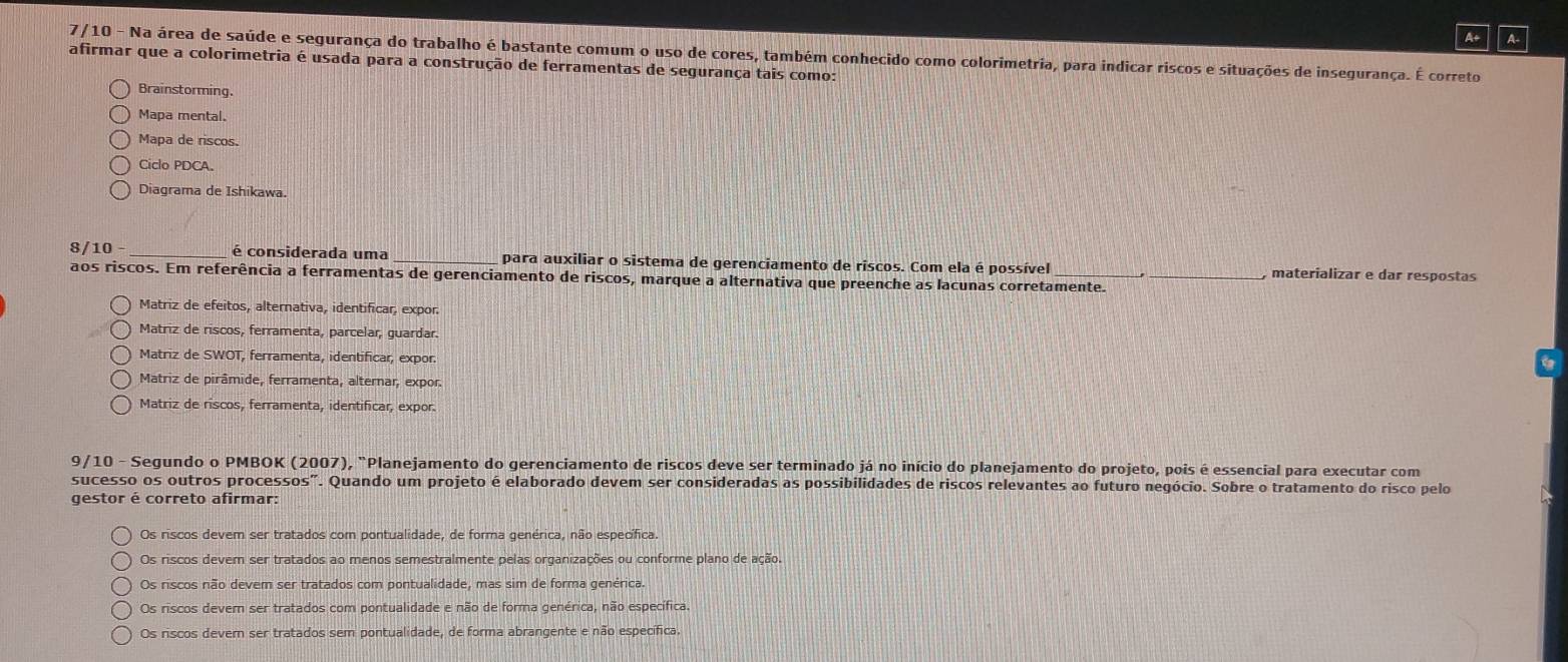 A+ A-
7/10 - Na área de saúde e segurança do trabalho é bastante comum o uso de cores, também conhecido como colorimetria, para indicar riscos e situações de insegurança. É correto
afirmar que a colorimetria é usada para a construção de ferramentas de segurança tais como:
Brainstorming.
Mapa mental.
Mapa de riscos.
Ciclo PDCA.
Diagrama de Ishikawa.
8/10 - é considerada uma _para auxiliar o sistema de gerenciamento de riscos. Com ela é possível  materializar e dar respostas
aos riscos. Em referência a ferramentas de gerenciamento de riscos, marque a alternativa que preenche as lacunas corretamente._
Matriz de efeitos, alternativa, identificar, expor.
Matriz de riscos, ferramenta, parcelar, guardar.
Matriz de SWOT, ferramenta, identificar, expor.
Matriz de pirâmide, ferramenta, alternar, expor
Matriz de riscos, ferramenta, identificar, expor
9/10 - Segundo o PMBOK (2007), "Planejamento do gerenciamento de riscos deve ser terminado já no início do planejamento do projeto, pois é essencial para executar com
sucesso os outros processos". Quando um projeto é elaborado devem ser consideradas as possibilidades de riscos relevantes ao futuro negócio. Sobre o tratamento do risco pelo
gestor é correto afirmar:
Os riscos devem ser tratados com pontualidade, de forma genérica, não específica.
Os riscos devem ser tratados ao menos semestralmente pelas organizações ou conforme plano de ação
Os riscos não devem ser tratados com pontualidade, mas sim de forma genérica.
Os riscos devem ser tratados com pontualidade e não de forma genérica, não específica.
Os riscos dever ser tratados sem pontualidade, de forma abrangente e não específica.