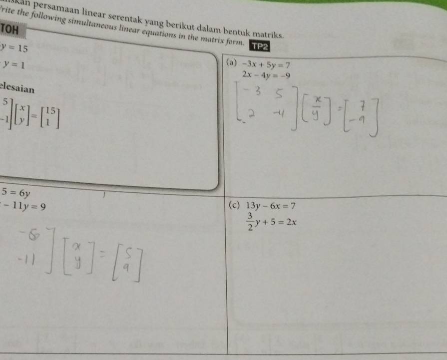 Skan persamaan linear serentak yang berikut dalam bentuk matriks. 
TOH 
frite the following simultaneous linear equations in the matrix form. TP2
y=15
y=1
(a) -3x+5y=7
2x-4y=-9
elesaian
beginbmatrix 5 -1endbmatrix beginbmatrix x yendbmatrix =beginbmatrix 15 1endbmatrix
5=6y
-11y=9 (c) 13y-6x=7
 3/2 y+5=2x