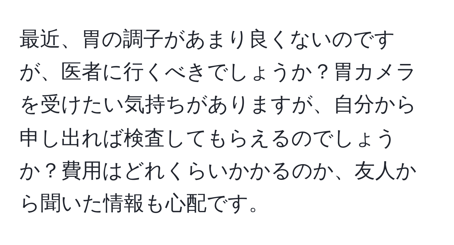 最近、胃の調子があまり良くないのですが、医者に行くべきでしょうか？胃カメラを受けたい気持ちがありますが、自分から申し出れば検査してもらえるのでしょうか？費用はどれくらいかかるのか、友人から聞いた情報も心配です。