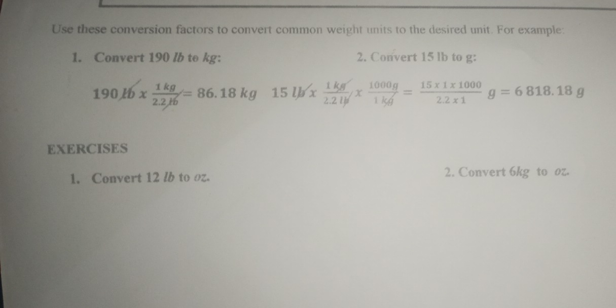 Use these conversion factors to convert common weight units to the desired unit. For example:
1. Convert 190 /b to kg : 2. Convert 15 lb to g :
190Jb*  1kg/2.2Jb =86.18kg 15lb*  1kg/2.2lb *  1000g/1kg = (15* 1* 1000)/2.2* 1 g=6818.18g
EXERCISES
1. Convert 12 lb to oz. 2. Convert 6kg to oz.