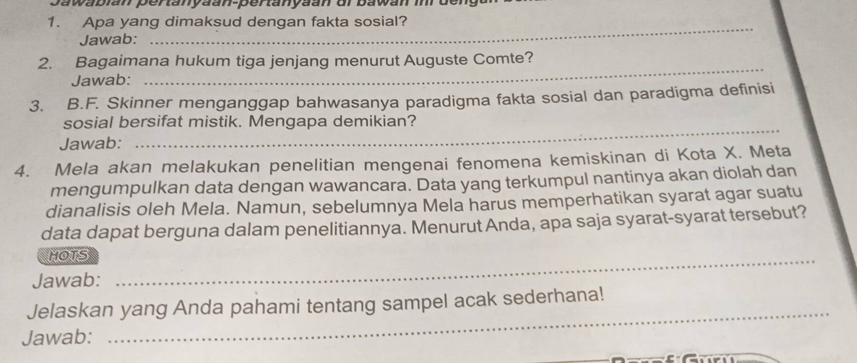 Jawabián pertanyäan-pertanyaan di bawan im der 
1. Apa yang dimaksud dengan fakta sosial? 
Jawab: 
_ 
2. Bagaimana hukum tiga jenjang menurut Auguste Comte? 
Jawab: 
_ 
3. B.F. Skinner menganggap bahwasanya paradigma fakta sosial dan paradigma definisi 
_ 
sosial bersifat mistik. Mengapa demikian? 
Jawab: 
4. Mela akan melakukan penelitian mengenai fenomena kemiskinan di Kota X. Meta 
mengumpulkan data dengan wawancara. Data yang terkumpul nantinya akan diolah dan 
dianalisis oleh Mela. Namun, sebelumnya Mela harus memperhatikan syarat agar suatu 
data dapat berguna dalam penelitiannya. Menurut Anda, apa saja syarat-syarat tersebut? 
HOTS_ 
Jawab: 
_ 
Jelaskan yang Anda pahami tentang sampel acak sederhana! 
Jawab: