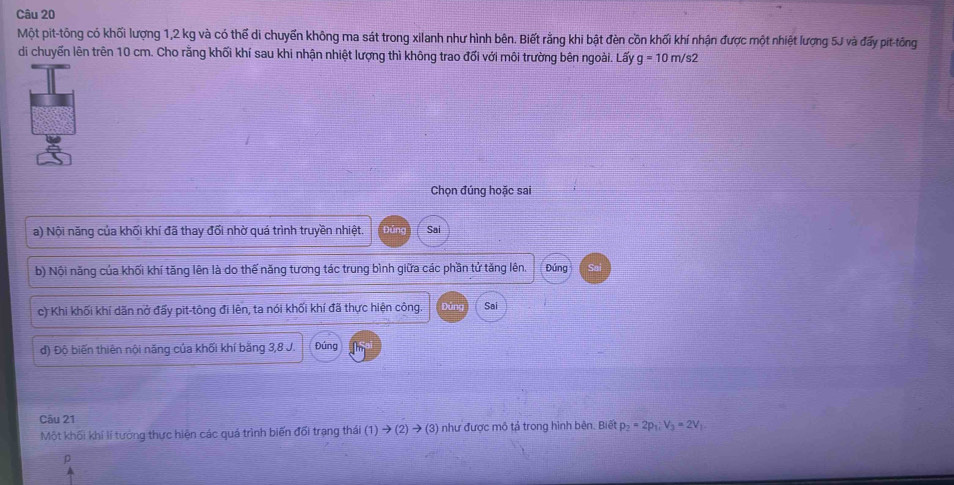 Một pit-tông có khối lượng 1,2 kg và có thể di chuyến không ma sát trong xilanh như hình bên. Biết rằng khi bật đèn cồn khối khí nhận được một nhiệt lượng 5J và đấy pit-tông 
di chuyển lên trên 10 cm. Cho rằng khối khí sau khi nhận nhiệt lượng thì không trao đối với môi trường bên ngoài. Lấy g=10m/s2
Chọn đúng hoặc sai 
a) Nội năng của khối khí đã thay đối nhờ quá trình truyền nhiệt. Đảng Sai 
b) Nội năng của khối khí tăng lên là do thế năng tương tác trung bình giữa các phần tử tăng lên. Đúng 
c) Khi khối khí dăn nở đấy pit-tông đi lên, ta nói khối khí đã thực hiện công. jng Sai 
đ) Độ biến thiên nội năng của khối khí bằng 3, 8 J. Đúng 
Câu 21 
Một khối khí lí tướng thực hiện các quá trình biến đối trạng thái 1)to (2)to (3) :) như được mô tả trong hình bên. Biết p_2=2p_1, V_3=2V_1
ρ