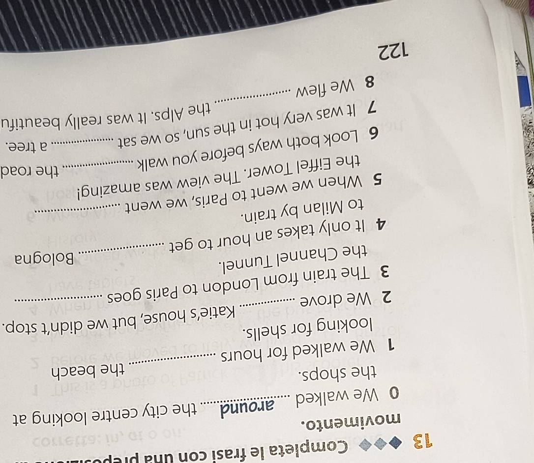 Completa le frasi con una prêp 
movimento. 
0 We walked .....around...... the city centre looking at 
the shops. 
the beach 
1 We walked for hours
_ 
looking for shells. 
2 We drove _Katie’s house, but we didn’t stop. 
3 The train from London to Paris goes 
the Channel Tunnel._ 
Bologna 
_ 
4 It only takes an hour to get 
to Milan by train. 
5 When we went to Paris, we went 
the Eiffel Tower. The view was amazing! 
6 Look both ways before you walk__ 
the road 
7 It was very hot in the sun, so we sat 
a tree. 
_ 
the Alps. It was really beautifu 
8 We flew
122
