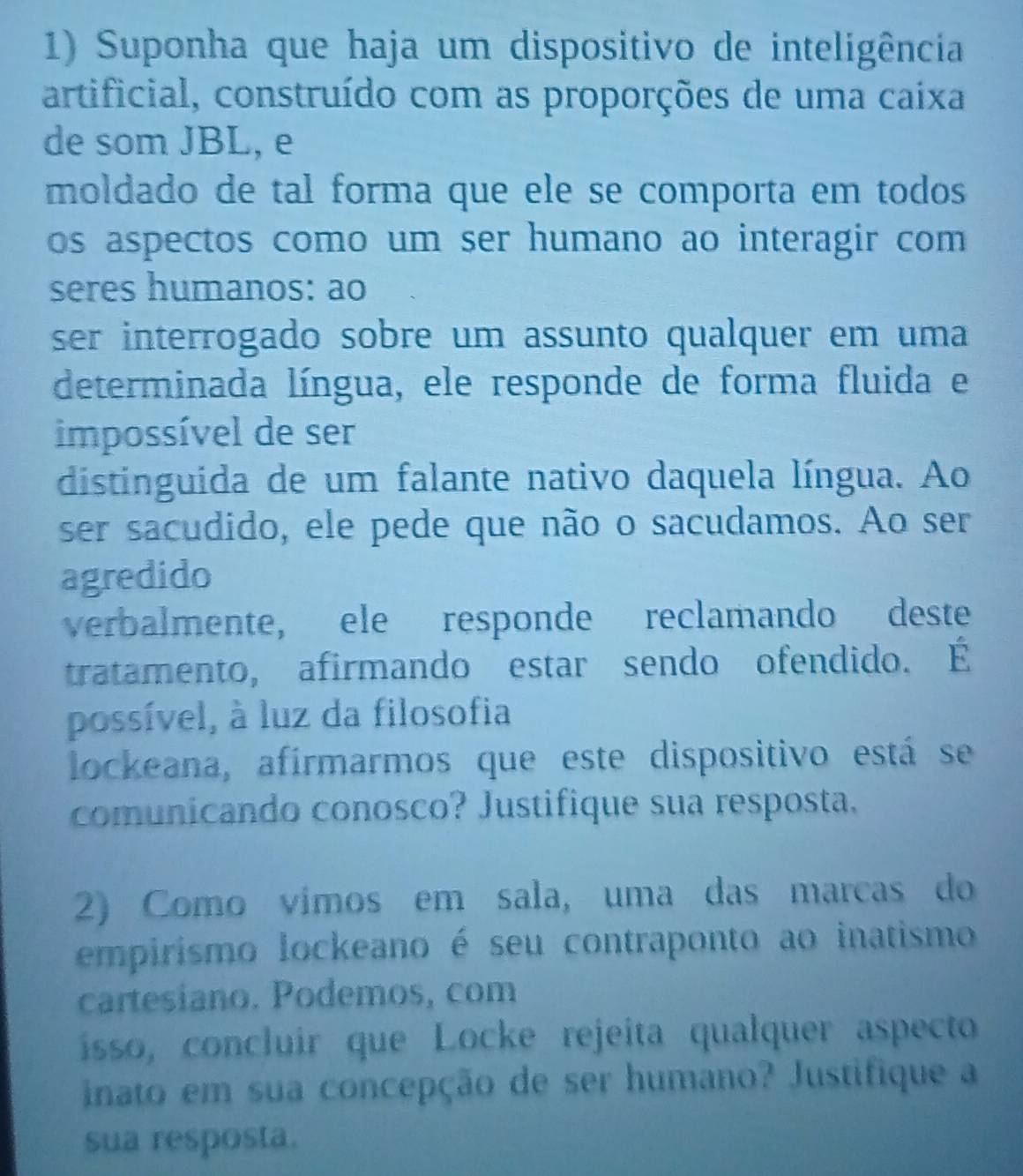 Suponha que haja um dispositivo de inteligência 
artificial, construído com as proporções de uma caixa 
de som JBL, e 
moldado de tal forma que ele se comporta em todos 
os aspectos como um ser humano ao interagir com 
seres humanos: ao 
ser interrogado sobre um assunto qualquer em uma 
determinada língua, ele responde de forma fluida e 
impossível de ser 
distinguida de um falante nativo daquela língua. Ao 
ser sacudido, ele pede que não o sacudamos. Ao ser 
agredido 
verbalmente, ele responde reclamando deste 
tratamento, afirmando estar sendo ofendido. É 
possível, à luz da filosofia 
lockeana, afírmarmos que este dispositivo está se 
comunicando conosco? Justifique sua resposta. 
2) Como vímos em sala, uma das marcas do 
empirismo lockeano é seu contraponto ao inatismo 
cartesiano. Podemos, com 
íisso, concluir que Locke rejeíta qualquer aspecto 
inato em sua concepção de ser humano? Justifique a 
sua resposta.