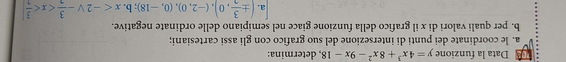 Data la funzione y=4x^3+8x^2-9x-18 , determina:
a. le coordinate dei punti di intersezione del suo grafico con gli assi cartesiani;
b. per quali valori di x il grafico della funzione giace nel semipiano delle ordinate negative.
a. (±  3/2 ,0), (-2,0), (0,-18);b. x
