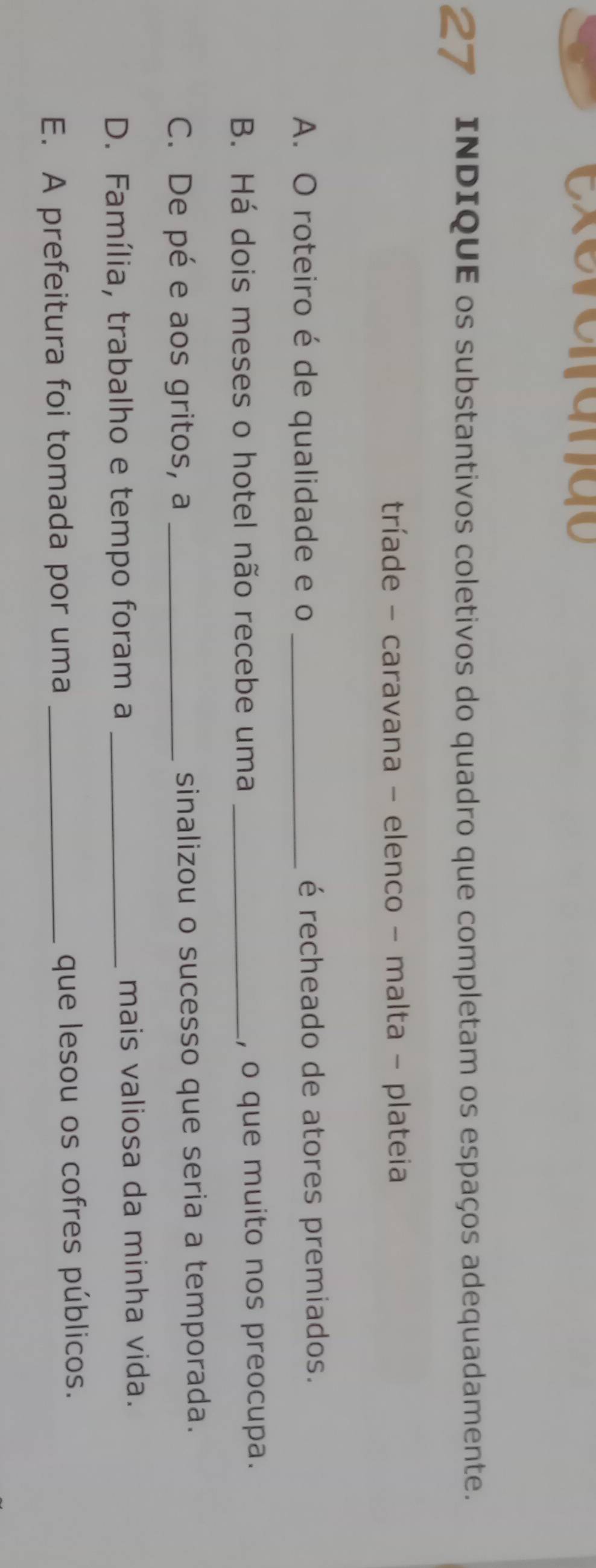 exerc a n d o
27 INDIQUE os substantivos coletivos do quadro que completam os espaços adequadamente.
tríade - caravana - elenco - malta - plateia
A. O roteiro é de qualidade e o _é recheado de atores premiados.
B. Há dois meses o hotel não recebe uma _, o que muito nos preocupa.
C. De pé e aos gritos, a _sinalizou o sucesso que seria a temporada.
D. Família, trabalho e tempo foram a _mais valiosa da minha vida.
E. A prefeitura foi tomada por uma _que lesou os cofres públicos.