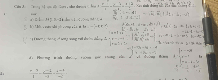 Trong hệ tọa độ Oxyz, cho đường thẳng đ:  (x-1)/1 = (y-3)/-1 = (z+2)/2 . Xét tính đủng sải của các khãng định 
C sau: 
a) Điểm M(1;3;-2) nằm trên đường thắng d. 
b) Một vectơ chỉ phương của đ là vector u=(-1;1;2). 
c) Đường thẳng d song song với đườn thẳng Delta :beginarrayl x=1+i y=3-t z=2+2tendarray.
d) Phương trình đường vuông góc chung của d và đường thẳng d_2:beginarrayl x=-3t y=t1 z=-1-3tendarray. a 
lâu  (x-2)/1 = (y-2)/-3 = (z-4)/-2 .