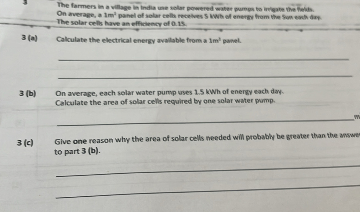 The farmers in a village in India use solar powered water pumps to irrigate the fields. 
On average, a 1m^2 panel of solar cells receives 5 kWh of energy from the Sun each day. 
The solar cells have an efficiency of 0.15. 
3 (a) Calculate the electrical energy available from a 1m^2 panel. 
_ 
_ 
3 (b) On average, each solar water pump uses 1.5 kWh of energy each day. 
Calculate the area of solar cells required by one solar water pump. 
_ m
3 (c) Give one reason why the area of solar cells needed will probably be greater than the answe 
to part 3 (b). 
_ 
_