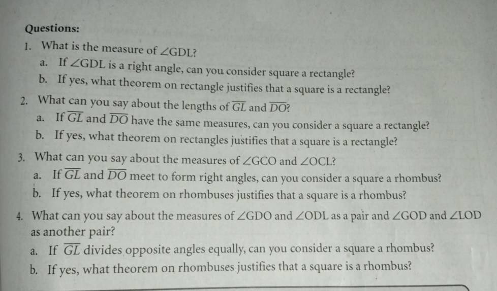 What is the measure of ∠ GDL ?
a. If ∠ GDL is a right angle, can you consider square a rectangle?
b. If yes, what theorem on rectangle justifies that a square is a rectangle?
2. What can you say about the lengths of overline GL and overline DO
a. If overline GL and overline DO have the same measures, can you consider a square a rectangle?
b. If yes, what theorem on rectangles justifies that a square is a rectangle?
3. What can you say about the measures of ∠ GCO and ∠ OCL ?
a. If overline GL and overline DO meet to form right angles, can you consider a square a rhombus?
b. If yes, what theorem on rhombuses justifies that a square is a rhombus?
4. What can you say about the measures of ∠ GDO and ∠ ODL as a pair and ∠ GOD and ∠ LOD
as another pair?
a. If overline GL divides opposite angles equally, can you consider a square a rhombus?
b. If yes, what theorem on rhombuses justifies that a square is a rhombus?