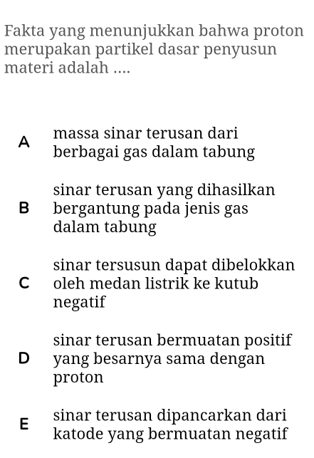 Fakta yang menunjukkan bahwa proton
merupakan partikel dasar penyusun
materi adalah ....
A massa sinar terusan dari
berbagai gas dalam tabung
sinar terusan yang dihasilkan
B bergantung pada jenis gas
dalam tabung
sinar tersusun dapat dibelokkan
C oleh medan listrik ke kutub
negatif
sinar terusan bermuatan positif
D yang besarnya sama dengan
proton
E sinar terusan dipancarkan dari
katode yang bermuatan negatif