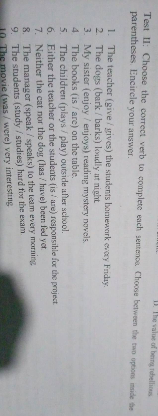 D. The value of being rebellious
Test II: Choose the correct verb to complete each sentence. Choose between the two options inside the
parentheses. Encircle your answer.
1. The teacher (give / gives) the students homework every Friday.
2. The dogs (bark / barks) loudly at night.
3. My sister (enjoy / enjoys) reading mystery novels.
4. The books (is / are) on the table.
5. The children (plays / play) outside after school.
6. Either the teacher or the students (is / are) responsible for the project.
7. Neither the cat nor the dog (has / have) been fed yet.
8. The manager (speak / speaks) to the team every morning.
9. The students (study / studies) hard for the exam.
10. The movie (was / were) very interesting.