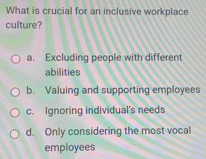 What is crucial for an inclusive workplace
culture?
a. Excluding people with different
abilities
b. Valuing and supporting employees
c. Ignoring individual’s needs
d. Only considering the most vocal
employees