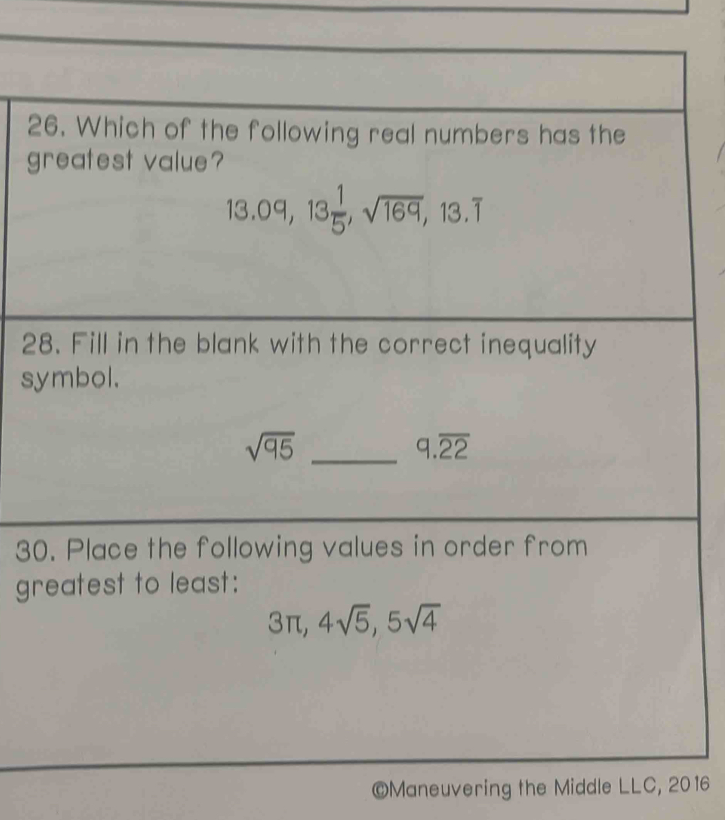 Which of the following real numbers has the 
greatest value?
13.09, 13 1/5 , sqrt(169), 13.overline 1
28. Fill in the blank with the correct inequality 
symbol. 
_ sqrt(95)
9.overline 22
30. Place the following values in order from 
greatest to least:
3π , 4sqrt(5), 5sqrt(4)
©Maneuvering the Middle LLC, 2016