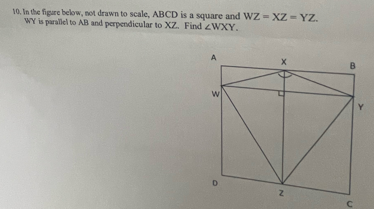 In the figure below, not drawn to scale, ABCD is a square and WZ=XZ=YZ.
WY is parallel to AB and perpendicular to XZ. Find ∠ WXY.