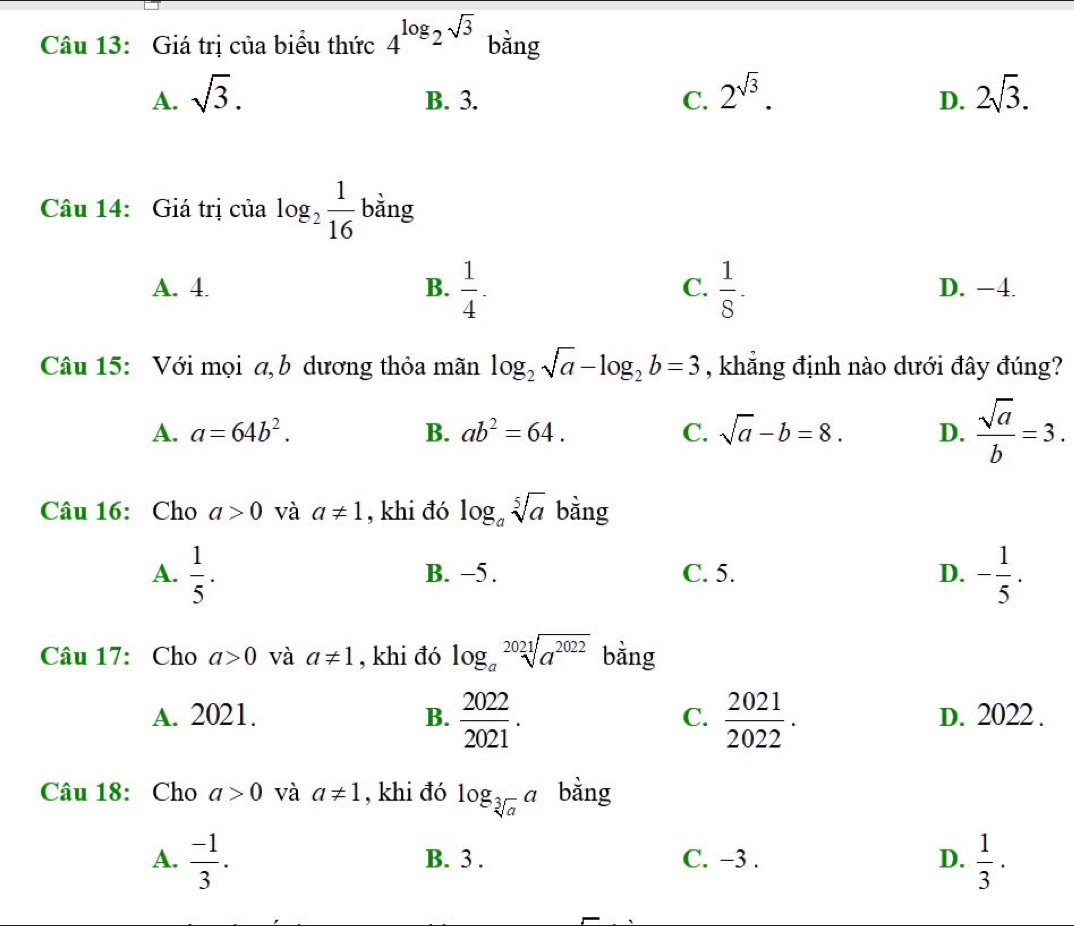 Giá trị của biểu thức 4^(log)2^(sqrt(3)) bằng
A. sqrt(3). B. 3. C. 2^(sqrt(3)). 2sqrt(3). 
D.
Câu 14: Giá trị của log _2 1/16  bằng
C.
A. 4. B.  1/4 .  1/8 . D. −4.
Câu 15: Với mọi a, b dương thỏa mãn log _2sqrt(a)-log _2b=3 , khẳng định nào dưới đây đúng?
A. a=64b^2. B. ab^2=64. C. sqrt(a)-b=8. D.  sqrt(a)/b =3. 
Câu 16: Cho a>0 và a!= 1 , khi đó log _asqrt[5](a) bằng
A.  1/5 . B. −5. C. 5. D. - 1/5 . 
Câu 17: Cho a>0 và a!= 1 , khi đó log _asqrt[2021](a^(2022)) bằng
A. 2021. B.  2022/2021 .  2021/2022 . D. 2022.
C.
Câu 18: Cho a>0 và a!= 1 , khi đó log _sqrt[3](a)a bằng
A.  (-1)/3 . B. 3. C. −3. D.  1/3 ·