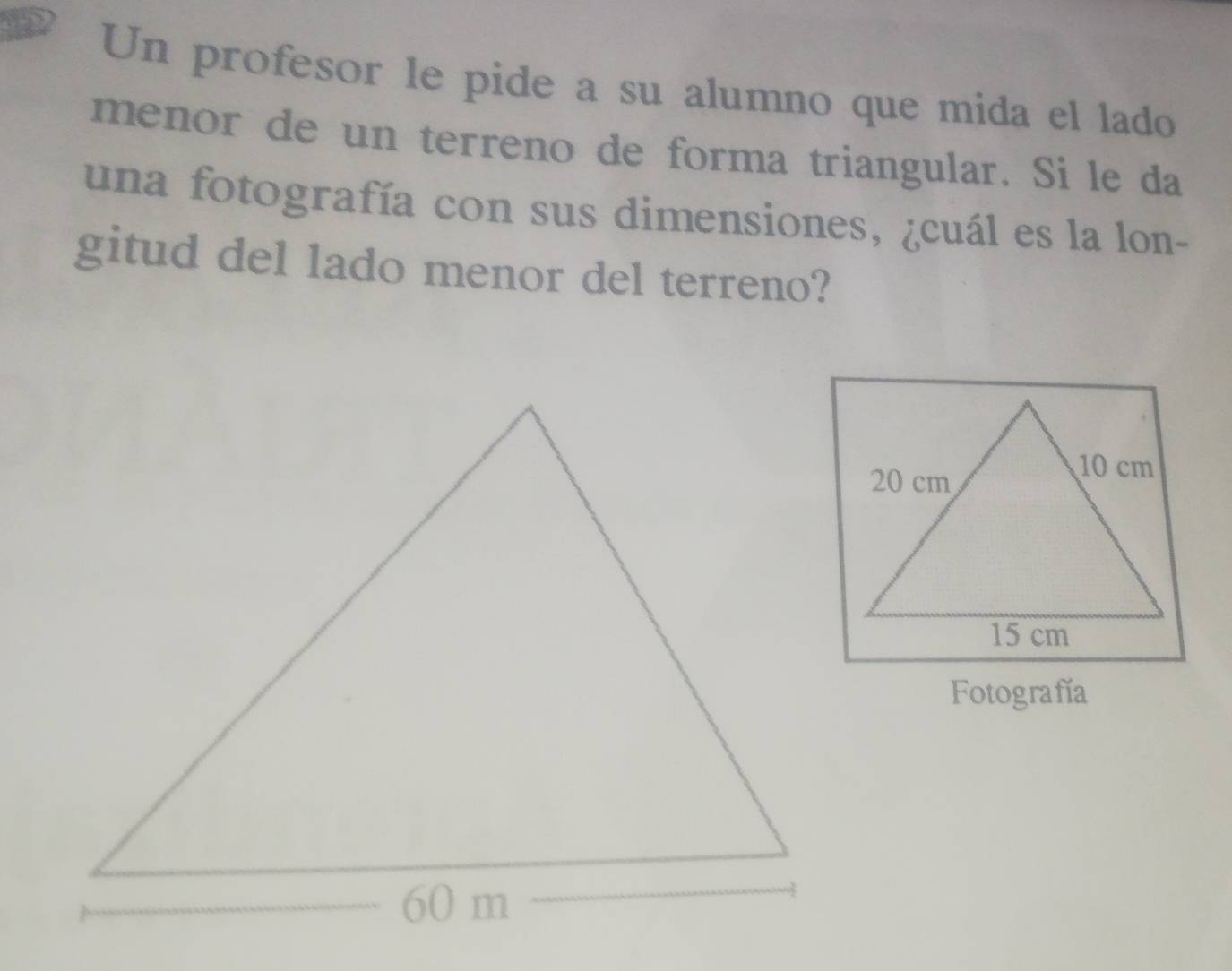 Un profesor le pide a su alumno que mida el lado 
menor de un terreno de forma triangular. Si le da 
una fotografía con sus dimensiones, ¿cuál es la lon- 
gitud del lado menor del terreno? 
Fotografía