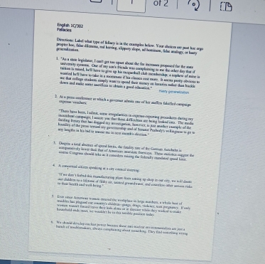 of 2
Foracies English 1C/30
Divoctions: Label what type of fallacy is in the exaogles below. Your choiees ase gest hoe orgo
gescradizanon propter hoo, faluc diomone, sod kerring, slippery slope, ad hominom, faluc analogy, or haury
1. "As a staic legislator, I can't get too upart about the for incranes proposed for the stace
univerarty syaoes. One of my son's friends was complaining to me the other day thee if
taton in mised, he'll have to gree up his ranquetball club membership; a nephew of mine is
wanried hu'll harve to take in a maoesmate if his clesace oust more. It seems pretly obivions to
ane that rolings cadents simply woant re spond their waary on lurrales suher dum bockin
down and marke some sscrifices to obtain a goed edacition." Hascy generstivation
2. At a prers condermnce at which a geromor admin one of her staffer falaified campuign
espene viuchers
"Thare haro been, I adimis, soenc irregalarities in expenso reposting procoduses daning ory
omes i bom c ompanen; I wewre you that shose di loe hoot we being looked ios. The media
iveling leevary this has doggod mny arress ganion, however, Is just anasher cxasple of the
kornicy of the prom towand ory geremenhip and of Senator Peahody's wilkiagonar to go m
wy long the in his had is wacead oe in mean ewowd's ekection."
). Dhespest a soral absrece of spood liveits, the fstalety rate of the Cioresan Aunohahn is
com poreivly lee or dae that of Amasivon unrsi sto tere ga. These ste t encs eor gan the
coms Compres should ia ke as it comsdon raksing the fnlonally cancated spood lim
4. A conpernnd steen speaking at a city concal sopting
"If ws don 'a doeed this exanofacraring want does enting op shop in out vry, we woll doows
he wuat then it h and wiath bring . oer chaildeen to a ilpane of fibl air maeed presed wars, and cowntion other sene rolk
3 Evn saoce Armorian womse resced the workplace in lergo aanhom, a wholp laow of
mauddes has plngued our comny's chidres-saags, deags, rrobener, town proguancy. It onl
aowirs waseet Farve d hoave sre lods al ong or in davosin adald they  o of to w 
hoswrhold wnds mort, wr woulbes he in thi tanible possion today
#We c hould de v c lop essclous jem at beuesng tese ani-meefeur en  s0 mmtatin am 90 a
banh of teshionakers, shrass complee m grabest somseh ing. They fnd ieeething wrong