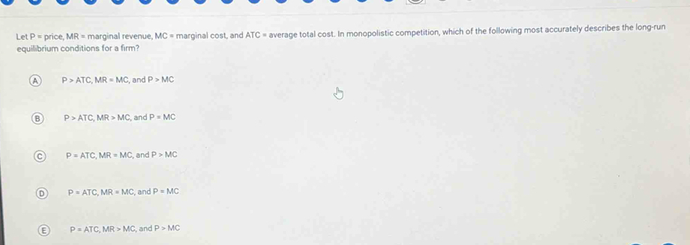 Let P= pric e. MR= marginal revenue, MC = marginal cost, and ATC= average total cost. In monopolistic competition, which of the following most accurately describes the long-run
equilibrium conditions for a firm?
A P>ATC, MR=MC , and P>MC
P>ATC, MR>MC , and P=MC
C P=ATC, MR=MC , and P>MC
D P=ATC, MR=MC , and P=MC
E P=ATC, MR>MC , and P>MC