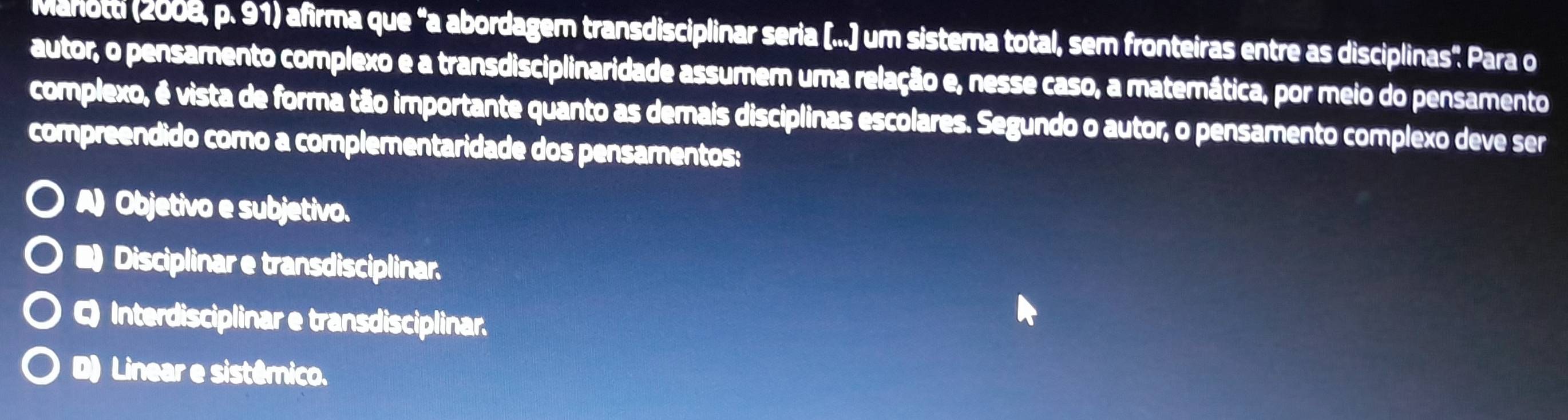 Manotti (2008, p. 91) afirma que "a abordagem transdisciplinar seria [...] um sistema total, sem fronteiras entre as disciplinas" Para o
autor, o pensamento complexo e a transdisciplinaridade assumem uma relação e, nesse caso, a materática, por meio do pensamento
complexo, é vista de forma tão importante quanto as demais disciplinas escolares. Segundo o autor, o pensamento complexo deve ser
compreendido como a complementaridade dos pensamentos:
A) Objetivo e subjetivo.
■ Disciplinar e transdisciplinar.
Q Interdisciplinar e transdisciplinar.
D) Linear e sistêmico.