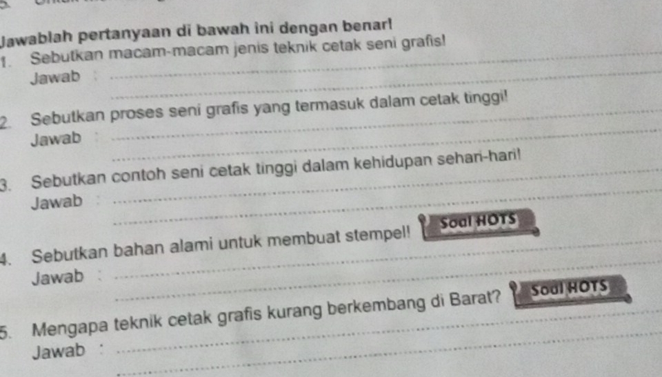 Jawablah pertanyaan di bawah ini dengan benarl 
_ 
. Sebutkan macam-macam jenis teknik cetak seni grafis! 
Jawab 
_ 
2. Sebutkan proses seni grafis yang termasuk dalam cetak tinggi! 
Jawab 
3. Sebutkan contoh seni cetak tinggi dalam kehidupan sehari-hari! 
Jawab 
_ 
4. Sebutkan bahan alami untuk membuat stempel! Soal HOTS 
Jawab : 
_ 
5. Mengapa teknik cetak grafis kurang berkembang di Barat? Soal HOTS 
Jawab : 
_