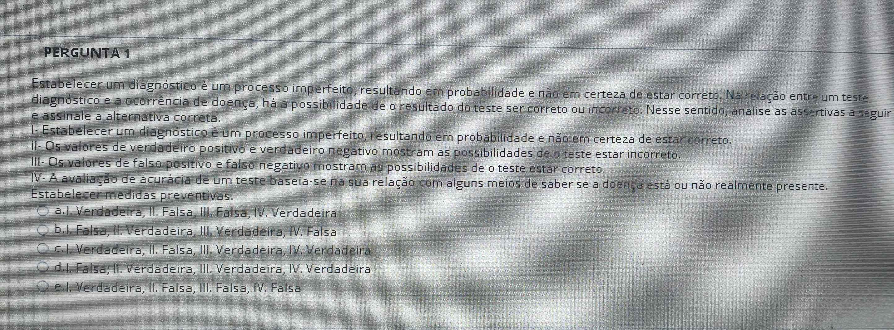 PERGUNTA 1
Estabelecer um diagnóstico é um processo imperfeito, resultando em probabilidade e não em certeza de estar correto. Na relação entre um teste
diagnóstico e a ocorrência de doença, hà a possibilidade de o resultado do teste ser correto ou incorreto. Nesse sentido, analise as assertivas a seguir
e assinale a alternativa correta.
I- Estabelecer um diagnóstico é um processo imperfeito, resultando em probabilidade e não em certeza de estar correto.
II- Os valores de verdadeiro positivo e verdadeiro negativo mostram as possibilidades de o teste estar incorreto.
III- Os valores de falso positivo e falso negativo mostram as possibilidades de o teste estar correto.
IV- A avaliação de acurácia de um teste baseia-se na sua relação com alguns meios de saber se a doença está ou não realmente presente.
Estabelecer medidas preventivas.
a.I. Verdadeira, II. Falsa, III. Falsa, IV. Verdadeira
b.J. Falsa, II. Verdadeira, III. Verdadeira, IV. Falsa
c. I. Verdadeira, II. Falsa, III. Verdadeira, IV. Verdadeira
d.I. Falsa; II. Verdadeira, III. Verdadeira, IV. Verdadeira
e.I. Verdadeira, II. Falsa, III. Falsa, IV. Falsa