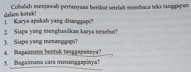 Cobalah menjawab pertanyaan berikut setelah membaca teks tanggapan 
dalam kotak! 
1. Karya apakah yang ditanggapi? 
2. Siapa yang menghasilkan karya tersebut? 
3. Siapa yang menanggapi? 
4. Bagaimana bentuk tanggapannya? 
5. Bagaimana cara menanggapinya?